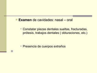 Examen  de cavidades: nasal – oral  Constatar piezas dentales sueltas, fracturadas, prótesis, trabajos dentales ( obturaciones, etc.)  Presencia de cuerpos extraños    
