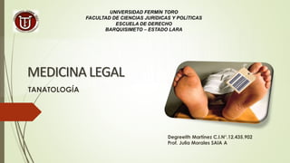 MEDICINA LEGAL
Degreeith Martínez C.I.N°.12.435.902
Prof. Julia Morales SAIA A
UNIVERSIDAD FERMÍN TORO
FACULTAD DE CIENCIAS JURÍDICAS Y POLÍTICAS
ESCUELA DE DERECHO
BARQUISIMETO – ESTADO LARA
TANATOLOGÍA
 
