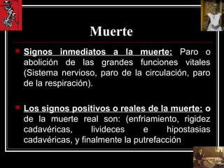 Muerte
 Signos inmediatos a la muerte: Paro o
abolición de las grandes funciones vitales
(Sistema nervioso, paro de la circulación, paro
de la respiración).
 Los signos positivos o reales de la muerte: o
de la muerte real son: (enfriamiento, rigidez
cadavéricas, livideces e hipostasias
cadavéricas, y finalmente la putrefacción
 
