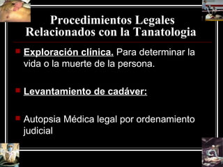 Procedimientos Legales
Relacionados con la Tanatologia
 Exploración clínica. Para determinar la
vida o la muerte de la persona.
 Levantamiento de cadáver:
 Autopsia Médica legal por ordenamiento
judicial
 
