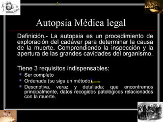Autopsia Médica legal
Definición.- La autopsia es un procedimiento de
exploración del cadáver para determinar la causa
de la muerte. Comprendiendo la inspección y la
apertura de las grandes cavidades del organismo.
Tiene 3 requisitos indispensables:
 Ser completo
 Ordenada (se siga un método)
 Descriptiva, veraz y detallada; que encontremos
principalmente, datos recogidos patológicos relacionados
con la muerte.
4
5 6 7 8 9 1
0
1
1
1
2
S
iguiente
 