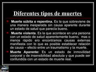 Diferentes tipos de muertes
 Muerte súbita o repentina. Es la que sobreviene de
una manera inesperada sin causa aparente durante
un estado de salud que parecía bueno.
 Muerte violenta. Es la que acontece en una persona
con un estado de salud aparentemente bueno, mas o
menos rápido ero encontramos causas externas
manifiesta con lo que es posible establecer relación
de causa – efecto entre un traumatismo y la muerte.
 Muerte Aparente: Es un estado de inmovilidad
corporal y de insensibilidad absoluta y que puede ser
confundida con un estado de muerte real.
 