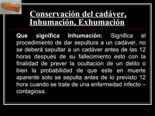 Conservación del cadáver,
Inhumación, Exhumación
Que significa Inhumación: Significa el
procedimiento de dar sepultura a un cadáver, no
se deberá sepultar a un cadáver antes de las 12
horas después de su fallecimiento esto con la
finalidad de prever la ocultación de un delito o
bien la probabilidad de que este en muerte
aparente solo se sepulta antes de lo previsto 12
hora cuando se trate de una enfermedad infecto –
contagiosa.
 
