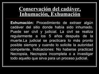 Conservación del cadáver,
Inhumación, Exhumación
Exhumación: Procedimiento de extraer algún
cadáver del sitio donde había sido inhumado.
Puede ser civil y judicial. La civil se realiza
regularmente a los 5 años después de la
muerte.La judicial se practicara lo más pronto
posible siempre y cuando lo solicite la autoridad
competente. Indicaciones: No haberse practicad
Necropsia, Necropsia incompleta o a investigar
todo aquello que sirva para un proceso judicial.
 
