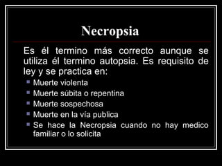 Necropsia
Es él termino más correcto aunque se
utiliza él termino autopsia. Es requisito de
ley y se practica en:
 Muerte violenta
 Muerte súbita o repentina
 Muerte sospechosa
 Muerte en la vía publica
 Se hace la Necropsia cuando no hay medico
familiar o lo solicita
 