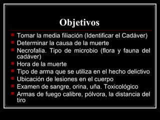Objetivos
 Tomar la media filiación (Identificar el Cadáver)
 Determinar la causa de la muerte
 Necrofalia. Tipo de microbio (flora y fauna del
cadáver)
 Hora de la muerte
 Tipo de arma que se utiliza en el hecho delictivo
 Ubicación de lesiones en el cuerpo
 Examen de sangre, orina, uña. Toxicológico
 Armas de fuego calibre, pólvora, la distancia del
tiro
 