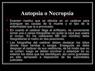 Autopsia o Necropsia
 Examen medico que se efectúa en un cadáver para
averiguar las causas de la muerte y el tipo de la
enfermedad que la a provocado.
 En cuanto el cadáver llega al anfiteatro, es conveniente
tomar una o varias fotografías sin quitar la ropa que usaba
el occiso. En los cadáveres NN (sin nombre) debe
fotografiarse el rostro en dos posiciones.
 Las fotografías del cadáver deben destacar los sitios
donde haya heridas o sangre. Enseguida se debe
despojar al cadáver de sus vestiduras, de tal modo que no
se corten; luego se deben envolver y estampar en su
exterior los datos que las identifiquen, así como guárdalas
en sitio apropiado a disposición de las autoridades
judiciales
 