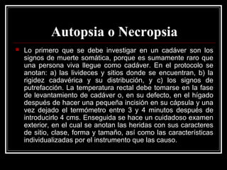 Autopsia o Necropsia
 Lo primero que se debe investigar en un cadáver son los
signos de muerte somática, porque es sumamente raro que
una persona viva llegue como cadáver. En el protocolo se
anotan: a) las livideces y sitios donde se encuentran, b) la
rigidez cadavérica y su distribución, y c) los signos de
putrefacción. La temperatura rectal debe tomarse en la fase
de levantamiento de cadáver o, en su defecto, en el hígado
después de hacer una pequeña incisión en su cápsula y una
vez dejado el termómetro entre 3 y 4 minutos después de
introducirlo 4 cms. Enseguida se hace un cuidadoso examen
exterior, en el cual se anotan las heridas con sus caracteres
de sitio, clase, forma y tamaño, así como las características
individualizadas por el instrumento que las causo.
 