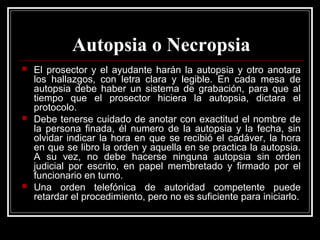 Autopsia o Necropsia
 El prosector y el ayudante harán la autopsia y otro anotara
los hallazgos, con letra clara y legible. En cada mesa de
autopsia debe haber un sistema de grabación, para que al
tiempo que el prosector hiciera la autopsia, dictara el
protocolo.
 Debe tenerse cuidado de anotar con exactitud el nombre de
la persona finada, él numero de la autopsia y la fecha, sin
olvidar indicar la hora en que se recibió el cadáver, la hora
en que se libro la orden y aquella en se practica la autopsia.
A su vez, no debe hacerse ninguna autopsia sin orden
judicial por escrito, en papel membretado y firmado por el
funcionario en turno.
 Una orden telefónica de autoridad competente puede
retardar el procedimiento, pero no es suficiente para iniciarlo.
 