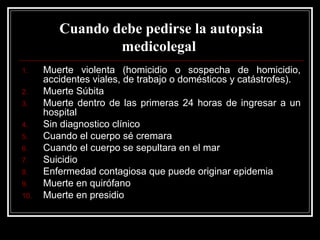 Cuando debe pedirse la autopsia
medicolegal
1. Muerte violenta (homicidio o sospecha de homicidio,
accidentes viales, de trabajo o domésticos y catástrofes).
2. Muerte Súbita
3. Muerte dentro de las primeras 24 horas de ingresar a un
hospital
4. Sin diagnostico clínico
5. Cuando el cuerpo sé cremara
6. Cuando el cuerpo se sepultara en el mar
7. Suicidio
8. Enfermedad contagiosa que puede originar epidemia
9. Muerte en quirófano
10. Muerte en presidio
 