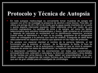 Protocolo y Técnica de Autopsia
 En toda autopsia medico-legal es conveniente tomar muestras de sangre del
corazón con el fin de investigar la presencia de alcohol y otros tóxicos. Para ello, se
utiliza una jeringa de 20 o 50 ml de modo que la aguja quede insertada en el cuarto
o quinto espacio intercostal izquierdo. Debe obtenerse orina por medio de una
punción suprapubica. La cantidad de orina y de sangre, así como los tejidos
seleccionados para estudios histopatológico y toxico, debe anotarse en el protocolo
y, después de colocarse en recipientes con su identificación respectiva, enviarse
cuanto antes al laboratorio o, si esto no es posible, guardarse en el refrigerador
hasta ser entregados a la persona que hará los análisis. Enseguida se debe llenar
adecuadamente los espacios en blanco que aparecen en las hojas del protocolo.
 Se anotara con especial claridad el nombre de la persona fallecida, el del
funcionario que la autoriza, el número de la Necropsia, la fecha, la hora de
recepción del cadáver, la de la autorización y aquella en que se inicia la autopsia.
Después de anotar los datos de identificación, se registran las lesiones externas.
 La descripción cuidadosa de las excoriaciones con todas sus características,
principalmente sitio, extensión y naturaleza, la dirección, profundidad y otros detalles
de las heridas por arma blanca o de fuego, deben ser preponderantes. A su vez,
deben usarse los diagramas del cuerpo humano que forman parte del protocolo y
que son de gran utilidad para el investigado de criminología.
 