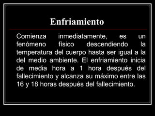 Enfriamiento
Comienza inmediatamente, es un
fenómeno físico descendiendo la
temperatura del cuerpo hasta ser igual a la
del medio ambiente. El enfriamiento inicia
de media hora a 1 hora después del
fallecimiento y alcanza su máximo entre las
16 y 18 horas después del fallecimiento.
 