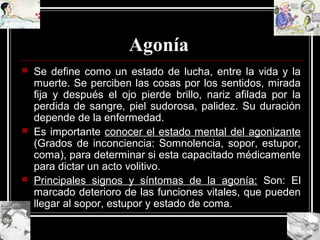 Agonía
 Se define como un estado de lucha, entre la vida y la
muerte. Se perciben las cosas por los sentidos, mirada
fija y después el ojo pierde brillo, nariz afilada por la
perdida de sangre, piel sudorosa, palidez. Su duración
depende de la enfermedad.
 Es importante conocer el estado mental del agonizante
(Grados de inconciencia: Somnolencia, sopor, estupor,
coma), para determinar si esta capacitado médicamente
para dictar un acto volitivo.
 Principales signos y síntomas de la agonía: Son: El
marcado deterioro de las funciones vitales, que pueden
llegar al sopor, estupor y estado de coma.
 