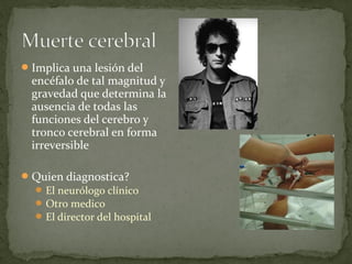 Implica una lesión del
encéfalo de tal magnitud y
gravedad que determina la
ausencia de todas las
funciones del cerebro y
tronco cerebral en forma
irreversible
Quien diagnostica?
El neurólogo clínico
Otro medico
El director del hospital
 