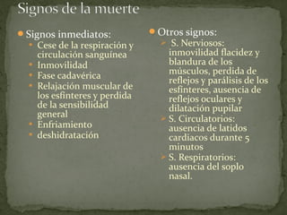 Signos inmediatos:
 Cese de la respiración y
circulación sanguínea
 Inmovilidad
 Fase cadavérica
 Relajación muscular de
los esfínteres y perdida
de la sensibilidad
general
 Enfriamiento
 deshidratación
Otros signos:
 S. Nerviosos:
inmovilidad flacidez y
blandura de los
músculos, perdida de
reflejos y parálisis de los
esfínteres, ausencia de
reflejos oculares y
dilatación pupilar
 S. Circulatorios:
ausencia de latidos
cardiacos durante 5
minutos
 S. Respiratorios:
ausencia del soplo
nasal.
 