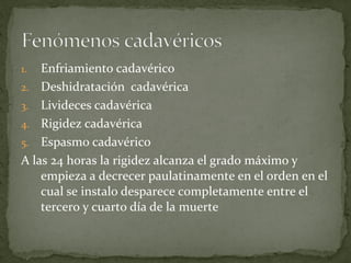 1. Enfriamiento cadavérico
2. Deshidratación cadavérica
3. Livideces cadavérica
4. Rigidez cadavérica
5. Espasmo cadavérico
A las 24 horas la rigidez alcanza el grado máximo y
empieza a decrecer paulatinamente en el orden en el
cual se instalo desparece completamente entre el
tercero y cuarto día de la muerte
 