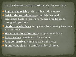 Rigidez cadavérica.- de 1 a 2 horas de muerto
Enfriamiento cadavérico.- perdida de 1 grado
centígrado hasta la tercera hora, luego medio grado
centígrado por hora
Livideces cadavérica.- empieza a las 2 horas y terminan
a las 24 horas
Mancha verde abdominal.- surge a las 24 horas
Fase gaseosa.- comienza a las 72 horas
Fase colicuativa.- comienza a los 26 meses
Esqueletización.- se completa a los 36 meses
 