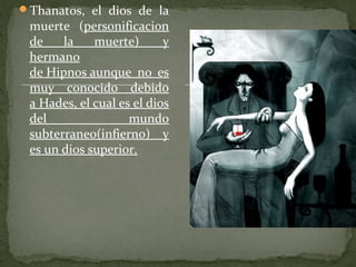 Thanatos, el dios de la
muerte (personificacion
de la muerte) y
hermano
de Hipnos aunque no es
muy conocido debido
a Hades, el cual es el dios
del mundo
subterraneo(infierno) y
es un dios superior.
 