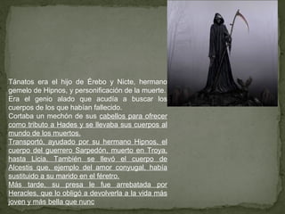 Tánatos era el hijo de Érebo y Nicte, hermano
gemelo de Hipnos, y personificación de la muerte.
Era el genio alado que acudía a buscar los
cuerpos de los que habían fallecido.
Cortaba un mechón de sus cabellos para ofrecer
como tributo a Hades y se llevaba sus cuerpos al
mundo de los muertos.
Transportó, ayudado por su hermano Hipnos, el
cuerpo del guerrero Sarpedón, muerto en Troya,
hasta Licia. También se llevó el cuerpo de
Alcestis que, ejemplo del amor conyugal, había
sustituido a su marido en el féretro.
Más tarde, su presa le fue arrebatada por
Heracles, que lo obligó a devolverla a la vida más
joven y más bella que nunc
 