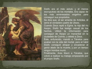 Sísifo era el más astuto y el menos
escrupuloso de los mortales. Era capaz de
los más enrevesados engaños para
conseguir sus propósitos.
Se dice que, al ser amante de Anticlea, él
sería el verdadero padre de Ulises.
Cuando Zeus raptó a Egina, la hija del río
Asopo, Sísifo fue testigo casual de los
hechos. Utilizó la información para
conseguir de Asopo un manantial en la
ciudadela de Corinto, y delató a Zeus.
Éste, enfurecido, mandó a Tánatos para
acabar con la vida del mortal, pero el hábil
Sísifo consiguió atrapar y encadenar al
genio alado de la muerte, y por un tiempo
ningún hombre murió.
Finalmente, Ares liberó a Tánatos, que
volvió a realizar su trabajo empezando por
el propio Sísifo.
 