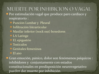 Por estimulación vagal que produce paro cardiaco y
respiratorio :
Punción Lumbar y Pleural
Infiltración Intrarticular
Maxilar inferior (nock out) boxedores
LA Laringe
EL epigastrio
Testículos
Genitales femeninos
El ano
Gran emoción, pánico, dolor son fenómenos psíquicos :
inhibidores y conjuntamente con estados
constitucionales en predisposición neurovegetativo
pueden dar muerte por inhibición.
 