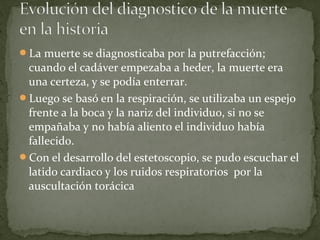 La muerte se diagnosticaba por la putrefacción;
cuando el cadáver empezaba a heder, la muerte era
una certeza, y se podía enterrar.
Luego se basó en la respiración, se utilizaba un espejo
frente a la boca y la nariz del individuo, si no se
empañaba y no había aliento el individuo había
fallecido.
Con el desarrollo del estetoscopio, se pudo escuchar el
latido cardiaco y los ruidos respiratorios por la
auscultación torácica
 