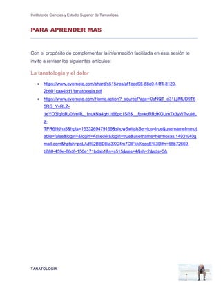 Instituto de Ciencias y Estudio Superior de Tamaulipas.
TANATOLOGIA
PARA APRENDER MAS
Con el propósito de complementar la información facilitada en esta sesión te
invito a revisar los siguientes artículos:
La tanatología y el dolor
 https://www.evernote.com/shard/s515/res/af1eed98-88e0-44f4-8120-
2b601caa4bd1/tanatologia.pdf
 https://www.evernote.com/Home.action?_sourcePage=OsNQT_o31LjiMUD9T6
5RG_YvRLZ-
1eYO3fqfqRu0fynRL_1nukNa4gH1t86pc1SP&__fp=kcRRdKGUmTk3yWPvuidL
z-
TPR6I9Jhx8&hpts=1533269479169&showSwitchService=true&usernameImmut
able=false&login=&login=Acceder&login=true&username=hermosas.1493%40g
mail.com&hptsh=pqLAd%2BBD8Ia3XC4m7OlFkkKogqE%3D#n=68b72669-
b880-459e-86d6-150e171bdab1&s=s515&ses=4&sh=2&sds=5&
 