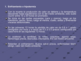 1. Enfriamiento o hipotermia   Con la muerte la producción de calor se detiene y la temperatura desciende hasta equilibrarse con la del medio ambiente, esto suele ocurrir entre 15 y 20 horas en promedio.  Se inicia en las partes expuestas (cara y manos), luego en los miembros, pecho, dorso, luego el vientre, cuello, axilas y finalmente vísceras abdominales.  En las primeras 12 horas la pérdida de calor es de 0.8 a 1 grado centígrado por hora y a razón de 0.3 a 0.5 grados centígrados por cada hora en las siguientes 12 horas. Lo aceleran: la senilidad, la niñez, caquexia, agonía larga, hemorragia previa, desnudez, intemperie, frío del medio ambiente. Retardan el enfriamiento: Buena salud previa, enfermedad febril, abrigo, calor del medio ambiente. 