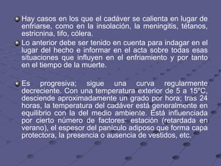Hay casos en los que el cadáver se calienta en lugar de enfriarse, como en la insolación, la meningitis, tétanos, estricnina, tifo, cólera.  Lo anterior debe ser tenido en cuenta para indagar en el lugar del hecho e informar en el acta sobre todas esas situaciones que influyen en el enfriamiento y por tanto en el tiempo de la muerte. Es progresiva; sigue una curva regularmente decreciente. Con una temperatura exterior de 5 a 15ºC, desciende aproximadamente un grado por hora; tras 24 horas, la temperatura del cadáver está generalmente en equilibrio con la del medio ambiente. Está influenciada por cierto número de factores: estación (retardada en verano), el espesor del panículo adiposo que forma capa protectora, la presencia o ausencia de vestidos, etc.  