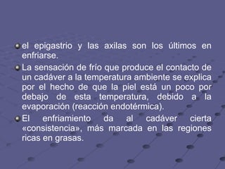 el epigastrio y las axilas son los últimos en enfriarse.  La sensación de frío que produce el contacto de un cadáver a la temperatura ambiente se explica por el hecho de que la piel está un poco por debajo de esta temperatura, debido a la evaporación (reacción endotérmica).  El enfriamiento da al cadáver cierta «consistencia», más marcada en las regiones ricas en grasas.  