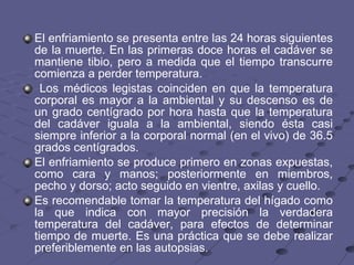El enfriamiento se presenta entre las 24 horas siguientes de la muerte. En las primeras doce horas el cadáver se mantiene tibio, pero a medida que el tiempo transcurre comienza a perder temperatura. Los médicos legistas coinciden en que la temperatura corporal es mayor a la ambiental y su descenso es de un grado centígrado por hora hasta que la temperatura del cadáver iguala a la ambiental, siendo ésta casi siempre inferior a la corporal normal (en el vivo) de 36.5 grados centígrados.  El enfriamiento se produce primero en zonas expuestas, como cara y manos; posteriormente en miembros, pecho y dorso; acto seguido en vientre, axilas y cuello. Es recomendable tomar la temperatura del hígado como la que indica con mayor precisión la verdadera temperatura del cadáver, para efectos de determinar tiempo de muerte. Es una práctica que se debe realizar preferiblemente en las autopsias.  