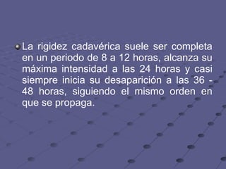 La rigidez cadavérica suele ser completa en un periodo de 8 a 12 horas, alcanza su máxima intensidad a las 24 horas y casi siempre inicia su desaparición a las 36 - 48 horas, siguiendo el mismo orden en que se propaga.  