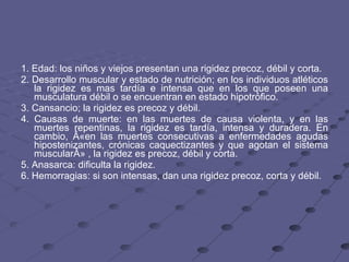 1. Edad: los niños y viejos presentan una rigidez precoz, débil y corta.  2. Desarrollo muscular y estado de nutrición; en los individuos atléticos la rigidez es mas tardía e intensa que en los que poseen una musculatura débil o se encuentran en estado hipotrófico.  3. Cansancio; la rigidez es precoz y débil.  4. Causas de muerte: en las muertes de causa violenta, y en las muertes repentinas, la rigidez es tardía, intensa y duradera. En cambio, Â«en las muertes consecutivas a enfermedades agudas hipostenizantes, crónicas caquectizantes y que agotan el sistema muscularÂ» , la rigidez es precoz, débil y corta.  5. Anasarca: dificulta la rigidez.  6. Hemorragias: si son intensas, dan una rigidez precoz, corta y débil.  