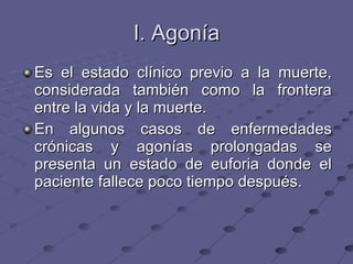 I. Agonía Es el estado clínico previo a la muerte, considerada también como la frontera entre la vida y la muerte. En algunos casos de enfermedades crónicas y agonías prolongadas se presenta un estado de euforia donde el paciente fallece poco tiempo después. 