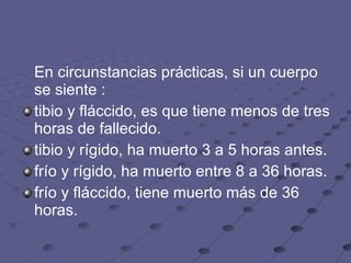 En circunstancias prácticas, si un cuerpo se siente :  tibio y fláccido, es que tiene menos de tres horas de fallecido.  tibio y rígido, ha muerto 3 a 5 horas antes.  frío y rígido, ha muerto entre 8 a 36 horas.  frío y fláccido, tiene muerto más de 36 horas.  