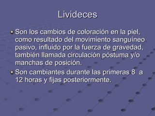 Livideces Son los cambios de coloración en la piel, como resultado del movimiento sanguíneo pasivo, influido por la fuerza de gravedad, también llamada circulación póstuma y/o manchas de posición. Son cambiantes durante las primeras 8  a 12 horas y fijas posteriormente. 