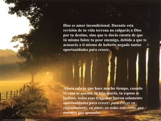 Dios es amor incondicional. Durante esta revisión de tu vida terrena no culparás a Dios por tu destino, sino que te darás cuenta de que tú mismo fuiste tu peor enemigo, debido a que te acusarás a ti mismo de haberte negado tantas oportunidades para crecer.  Ahora sabrás que hace mucho tiempo, cuando tu casa se quemó, tu hijo murió, tu esposo se lastimó, todas esas tragedias fueron solamente oportunidades para crecer:  para crecer en entendimiento, en amor, en todas esas cosas que tenemos que aprender. 