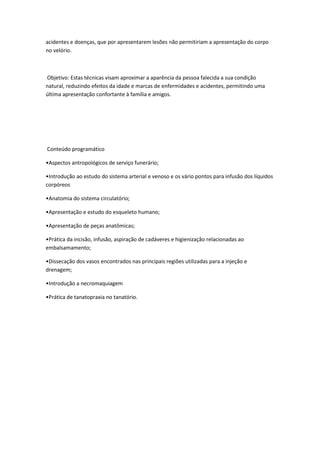 acidentes e doenças, que por apresentarem lesões não permitiriam a apresentação do corpo
no velório.
Objetivo: Estas técnicas visam aproximar a aparência da pessoa falecida a sua condição
natural, reduzindo efeitos da idade e marcas de enfermidades e acidentes, permitindo uma
última apresentação confortante à família e amigos.
Conteúdo programático
•Aspectos antropológicos de serviço funerário;
•Introdução ao estudo do sistema arterial e venoso e os vário pontos para infusão dos líquidos
corpóreos
•Anatomia do sistema circulatório;
•Apresentação e estudo do esqueleto humano;
•Apresentação de peças anatômicas;
•Prática da incisão, infusão, aspiração de cadáveres e higienização relacionadas ao
embalsamamento;
•Dissecação dos vasos encontrados nas principais regiões utilizadas para a injeção e
drenagem;
•Introdução a necromaquiagem
•Prática de tanatopraxia no tanatório.
 