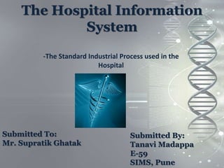 The Hospital Information
System
-The Standard Industrial Process used in the
Hospital
Submitted To:
Mr. Supratik Ghatak
Submitted By:
Tanavi Madappa
E-59
SIMS, Pune
 