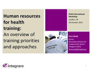 Human resources
for health
training:
An overview of
training priorities
and approaches
Tana Wuliji
Senior
Associate,nstituto de
Cooperaciόn Social -
Integrare (ISCI)
Tana.wuliji@integrare.es
1
DL4H International
Workshop
London, UK
26 October 2010
 