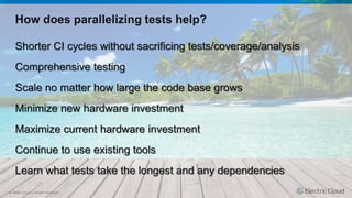 © Electric Cloud | electric-cloud.com
How does parallelizing tests help?
Shorter CI cycles without sacrificing tests/coverage/analysis
Comprehensive testing
Scale no matter how large the code base grows
Minimize new hardware investment
Maximize current hardware investment
Continue to use existing tools
Learn what tests take the longest and any dependencies
 