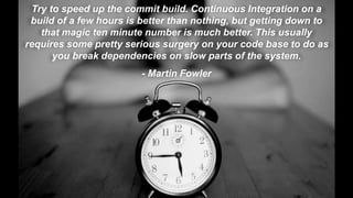 © Electric Cloud | electric-cloud.com
Try to speed up the commit build. Continuous Integration on a
build of a few hours is better than nothing, but getting down to
that magic ten minute number is much better. This usually
requires some pretty serious surgery on your code base to do as
you break dependencies on slow parts of the system.
- Martin Fowler
 
