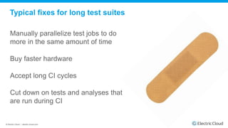 © Electric Cloud | electric-cloud.com
Typical fixes for long test suites
Manually parallelize test jobs to do
more in the same amount of time
Buy faster hardware
Accept long CI cycles
Cut down on tests and analyses that
are run during CI
 