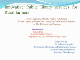 Innovative Public library services for
Rural farmers
Project Submitted for the Partial Fulfillment
for the Degree of Masters in Library and Information Science
at The University of Burdwan
Submitted by
Tanaya Bhar
Roll-BUR/MLIS/2020/o31
Registration No.-201701055946 0f 2017-2018
Supervised by
Dr. Sukumar Mandal
Department of Library and Information Science
The University of Burdwan
Burdwan, West Bengal
 