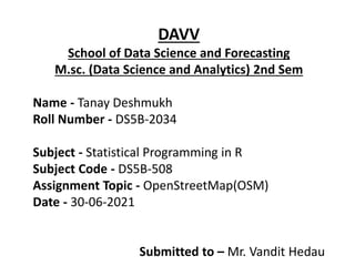 DAVV
School of Data Science and Forecasting
M.sc. (Data Science and Analytics) 2nd Sem
Name - Tanay Deshmukh
Roll Number - DS5B-2034
Subject - Statistical Programming in R
Subject Code - DS5B-508
Assignment Topic - OpenStreetMap(OSM)
Date - 30-06-2021
Submitted to – Mr. Vandit Hedau
 