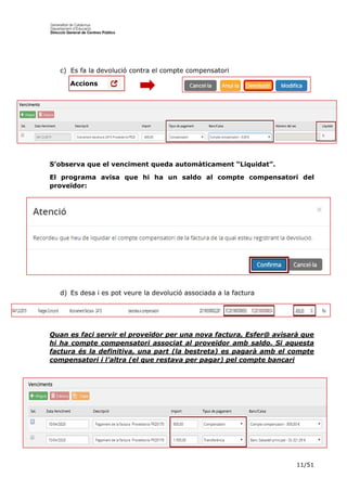 11/51
c) Es fa la devolució contra el compte compensatori
Accions
S’observa que el venciment queda automàticament “Liquidat”.
El programa avisa que hi ha un saldo al compte compensatori del
proveïdor:
d) Es desa i es pot veure la devolució associada a la factura
Quan es faci servir el proveïdor per una nova factura, Esfer@ avisarà que
hi ha compte compensatori associat al proveïdor amb saldo. Si aquesta
factura és la definitiva, una part (la bestreta) es pagarà amb el compte
compensatori i l’altra (el que restava per pagar) pel compte bancari
 