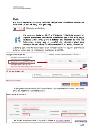 12/51
Pas 6
Cal haver registrat a Esfer@ totes les obligacions tributàries trimestrals
de l’IRPF (M.111-M.210) i IVA (M.303)
Obligacions tributàries
Els centres declaren IRPF a l’Agència Tributària només en
aquells trimestres que tenen operacions (és a dir, han pagat
factures amb IRPF) però a Esfer@ cal informar de tots els
trimestres encara que el resultat del trimestre sigui zero
(sempre i quan s’hagi fet alguna retenció en algun trimestre).
A Esfer@ per poder fer la liquidació d’un trimestre cal haver liquidat el trimestre
anterior encara que no s’hagi pagat cap factura amb IRPF.
El programa avisa que no hi ha moviments. Cal emplenar els camps Descripció,
Data de pagament i Compte bancari
Es troben Miniguies sobre la liquidació d’IRPF al Portal de Centre
 