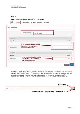 13/51
Pas 7
Fer l’acta d’arqueig a data 31/12/2019
Tresoreria / Actes d’arqueig / Afegeix
Cal fer-la amb data 31/12/2019 i informar dels saldos bancaris i dels diners en
efectiu en aquesta data. La diferència ha de ser zero a tots els camps, no pot
quedar cap camp amb un resultat diferent de 0, encara que el total sigui 0.
Resultat
Es comprova i s’imprimeix el resultat
31/12/2019
S’ha d’informar dels saldos
bancaris a 31/12/2019
Extractes bancaris
S’ha d’informar dels diners
en efectiu a 31/12/2019
Certificat directora
 