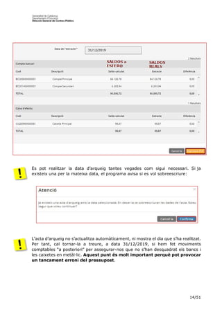 14/51
Es pot realitzar la data d’arqueig tantes vegades com sigui necessari. Si ja
existeix una per la mateixa data, el programa avisa si es vol sobreescriure:
L’acta d’arqueig no s’actualitza automàticament, ni mostra el dia que s’ha realitzat.
Per tant, cal tornar-la a treure, a data 31/12/2019, si hem fet moviments
comptables “a posteriori” per assegurar-nos que no s’han desquadrat els bancs i
les caixetes en metàl·lic. Aquest punt és molt important perquè pot provocar
un tancament erroni del pressupost.
31/12/2019
 