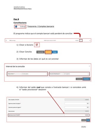 15/51
Pas 8
Conciliacions
Tresoreria / Comptes bancaris
El programa indica que el compte bancari està pendent de conciliar
1) Clicar a Accions
2) Clicar Concilia
3) Informar de les dates en què es vol conciliar
4) Informar del saldo real que consta a l’extracte bancari i si coincideix amb
el “saldo provisional” desarem
 